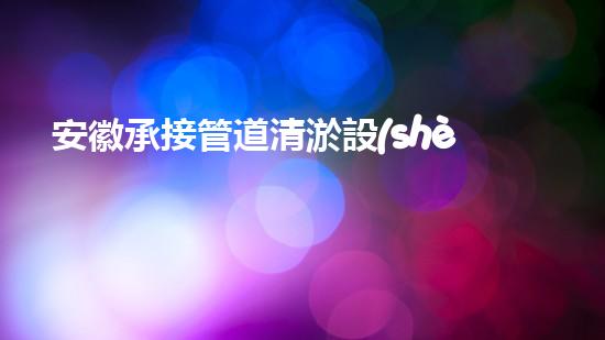 安徽承接管道清淤設(shè)備管道清淤新技術(shù)助力環(huán)保事業(yè)！